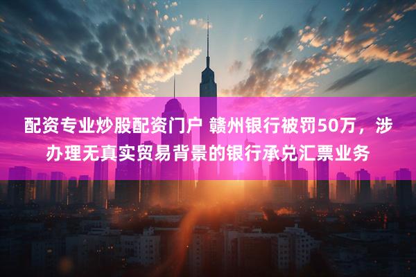 配资专业炒股配资门户 赣州银行被罚50万，涉办理无真实贸易背景的银行承兑汇票业务