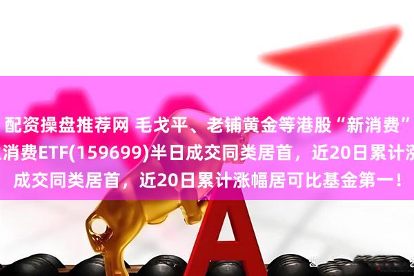 配资操盘推荐网 毛戈平、老铺黄金等港股“新消费”公司持续上攻，恒生消费ETF(159699)半日成交同类居首，近20日累计涨幅居可比基金第一！