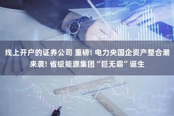 线上开户的证券公司 重磅! 电力央国企资产整合潮来袭! 省级能源集团“巨无霸”诞生