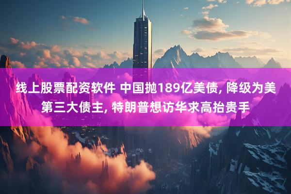 线上股票配资软件 中国抛189亿美债, 降级为美第三大债主, 特朗普想访华求高抬贵手