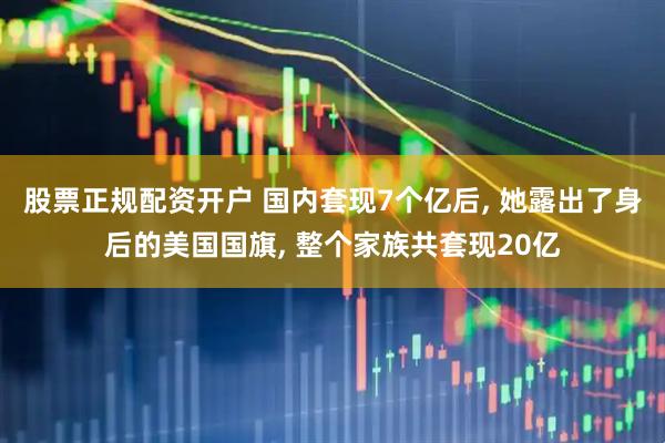 股票正规配资开户 国内套现7个亿后, 她露出了身后的美国国旗, 整个家族共套现20亿