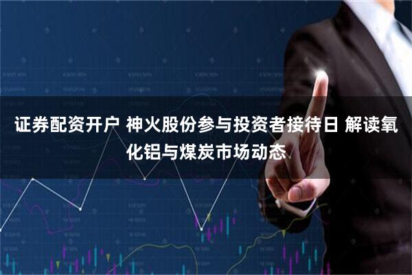 证券配资开户 神火股份参与投资者接待日 解读氧化铝与煤炭市场动态