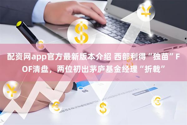 配资网app官方最新版本介绍 西部利得“独苗”FOF清盘，两位初出茅庐基金经理“折戟”