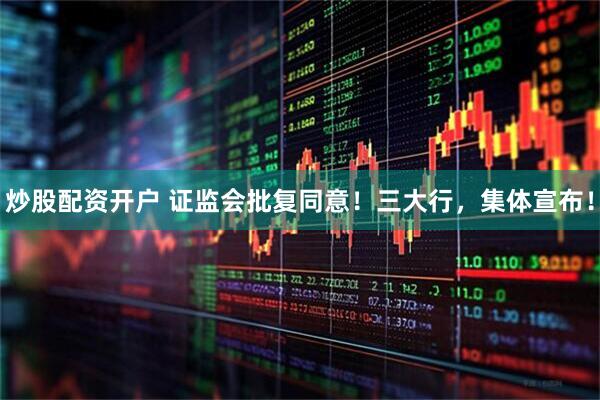炒股配资开户 证监会批复同意！三大行，集体宣布！