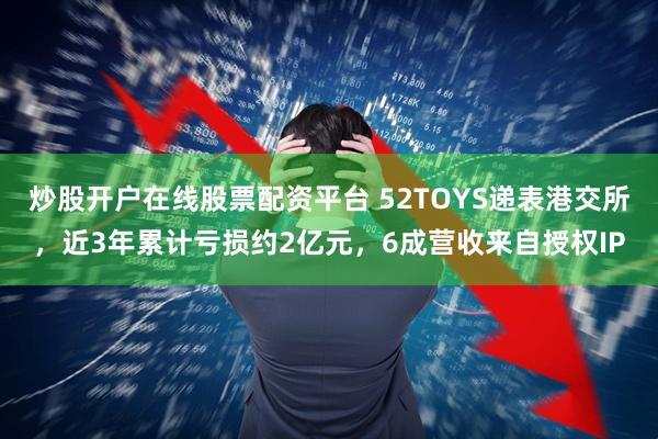 炒股开户在线股票配资平台 52TOYS递表港交所，近3年累计亏损约2亿元，6成营收来自授权IP