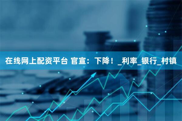 在线网上配资平台 官宣：下降！_利率_银行_村镇