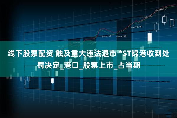 线下股票配资 触及重大违法退市 *ST锦港收到处罚决定_港口_股票上市_占当期