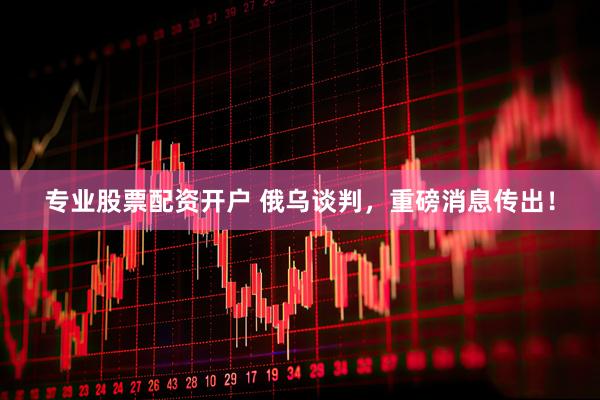 专业股票配资开户 俄乌谈判，重磅消息传出！