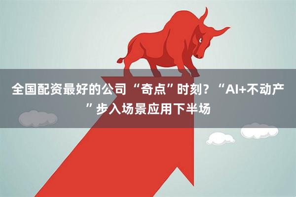 全国配资最好的公司 “奇点”时刻？“AI+不动产”步入场景应用下半场