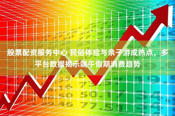 股票配资服务中心 民俗体验与亲子游成热点，多平台数据揭示端午假期消费趋势