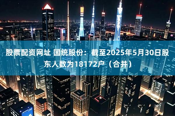 股票配资网址 国统股份：截至2025年5月30日股东人数为18172户（合并）
