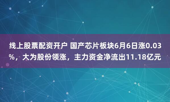 线上股票配资开户 国产芯片板块6月6日涨0.03%，大为股份领涨，主力资金净流出11.18亿元