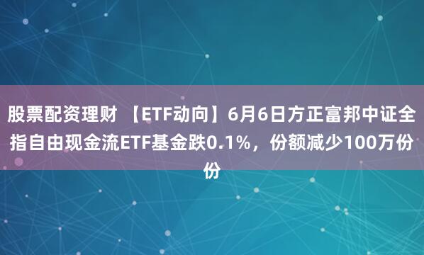 股票配资理财 【ETF动向】6月6日方正富邦中证全指自由现金流ETF基金跌0.1%，份额减少100万份