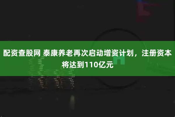 配资查股网 泰康养老再次启动增资计划，注册资本将达到110亿元