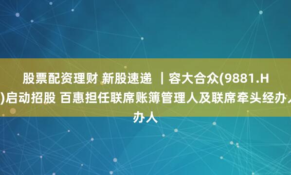 股票配资理财 新股速递 ｜容大合众(9881.HK)启动招股 百惠担任联席账簿管理人及联席牵头经办人