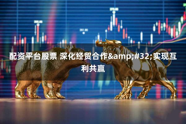 配资平台股票 深化经贸合作&#32;实现互利共赢