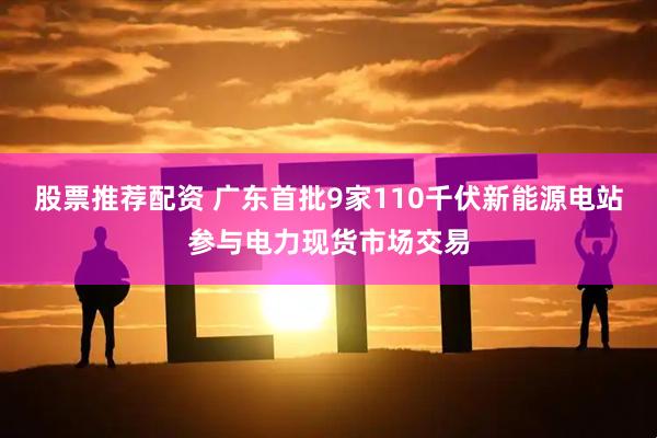 股票推荐配资 广东首批9家110千伏新能源电站参与电力现货市场交易