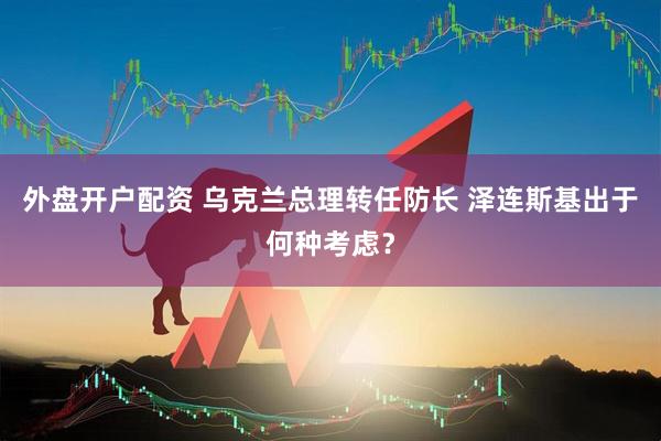 外盘开户配资 乌克兰总理转任防长 泽连斯基出于何种考虑？