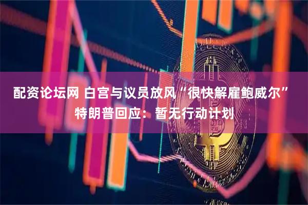配资论坛网 白宫与议员放风“很快解雇鲍威尔” 特朗普回应：暂无行动计划