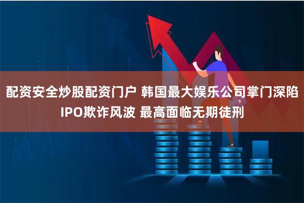 配资安全炒股配资门户 韩国最大娱乐公司掌门深陷IPO欺诈风波 最高面临无期徒刑