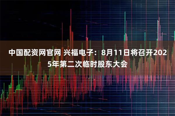 中国配资网官网 兴福电子：8月11日将召开2025年第二次临时股东大会