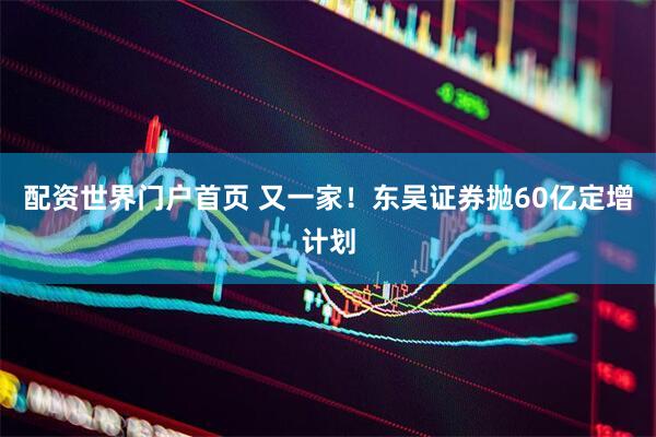 配资世界门户首页 又一家！东吴证券抛60亿定增计划