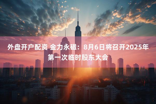 外盘开户配资 金力永磁：8月6日将召开2025年第一次临时股东大会