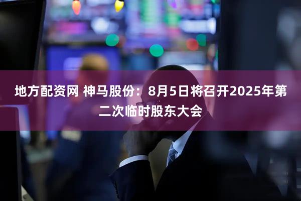 地方配资网 神马股份：8月5日将召开2025年第二次临时股东大会