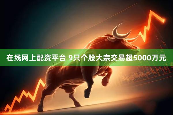 在线网上配资平台 9只个股大宗交易超5000万元
