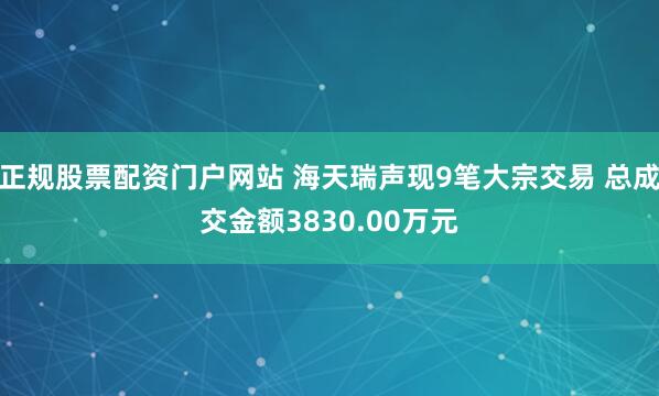 正规股票配资门户网站 海天瑞声现9笔大宗交易 总成交金额3830.00万元