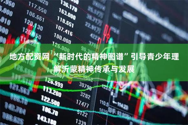 地方配资网 “新时代的精神图谱”引导青少年理解沂蒙精神传承与发展