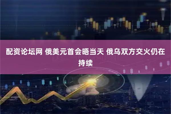 配资论坛网 俄美元首会晤当天 俄乌双方交火仍在持续