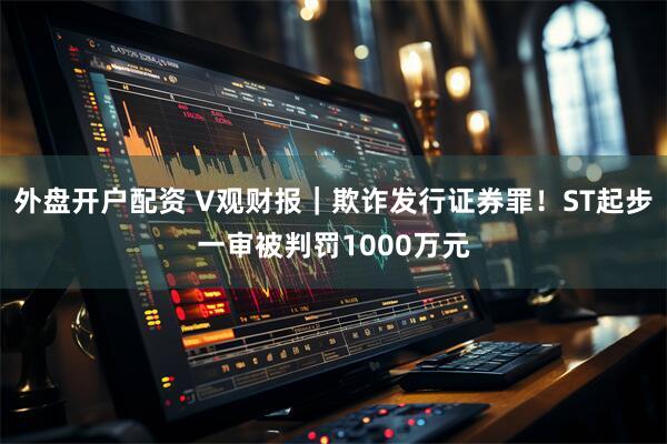 外盘开户配资 V观财报｜欺诈发行证券罪！ST起步一审被判罚1000万元