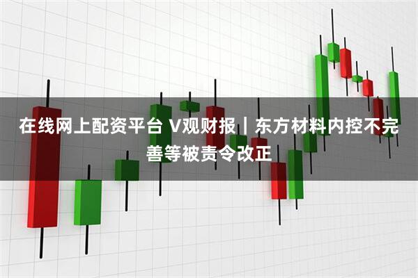 在线网上配资平台 V观财报｜东方材料内控不完善等被责令改正