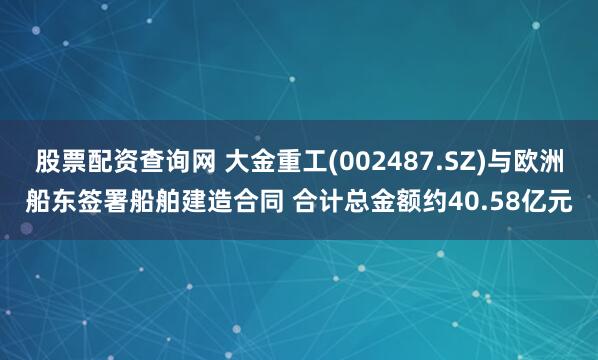 股票配资查询网 大金重工(002487.SZ)与欧洲船东签署船舶建造合同 合计总金额约40.58亿元