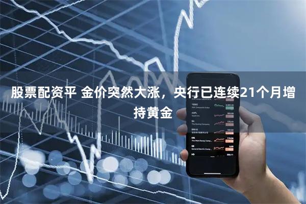 股票配资平 金价突然大涨，央行已连续21个月增持黄金
