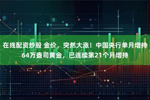 在线配资炒股 金价，突然大涨！中国央行单月增持64万盎司黄金，已连续第21个月增持