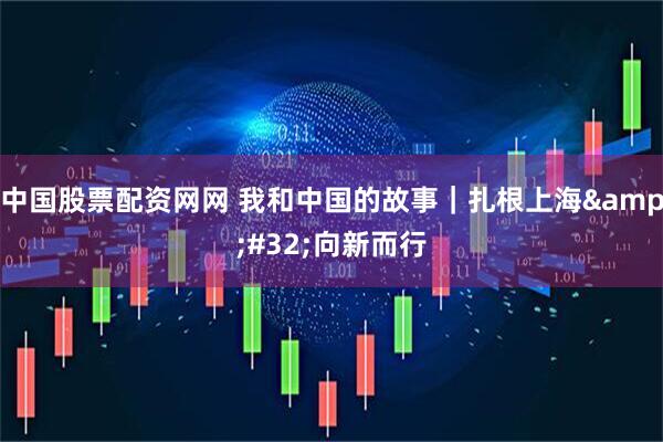 中国股票配资网网 我和中国的故事｜扎根上海 向新而行